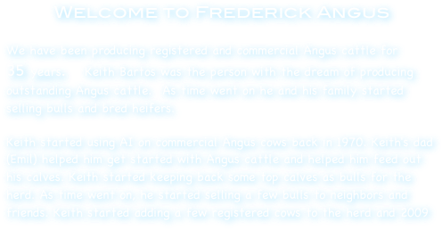 Welcome to Frederick Angus

We have been producing registered and commercial Angus cattle for       35 years.    Keith Bartos was the person with the dream of producing outstanding Angus cattle.  As time went on he and his family started selling bulls and bred heifers. 

Keith started using AI on commercial Angus cows back in 1970. Keith's dad (Emil) helped him get started with Angus cattle and helped him feed out his calves. Keith started keeping back some top calves as bulls for the herd. As time went on, he started selling a few bulls to neighbors and friends. Keith started adding a few registered cows to the herd and 2009 