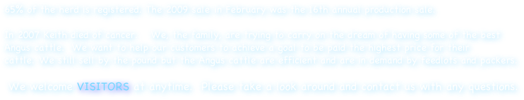 65% of the herd is registered. The 2009 sale in February was the 16th annual production sale.  

In 2007 Keith died of cancer.   We, the family, are trying to carry on the dream of having some of the best Angus cattle.  We want to help our customers to achieve a goal to be paid the highest price for their cattle. We still sell by the pound but the Angus cattle are efficient and are in demand by feedlots and packers. 

We welcome VISITORS at anytime.  Please take a look around and contact us with any questions.
